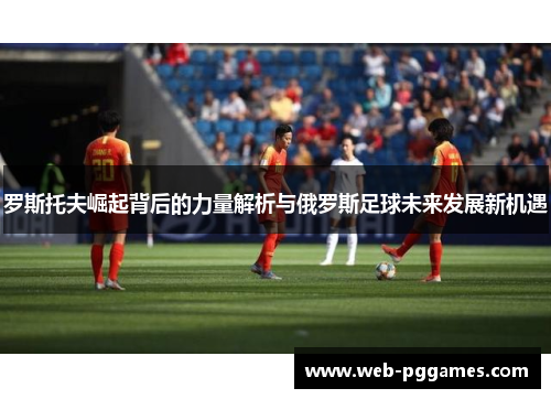 罗斯托夫崛起背后的力量解析与俄罗斯足球未来发展新机遇